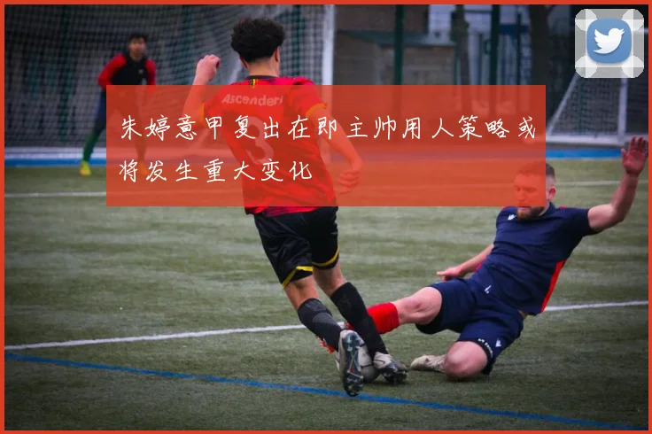 朱婷意甲复出在即主帅用人策略或将发生重大变化