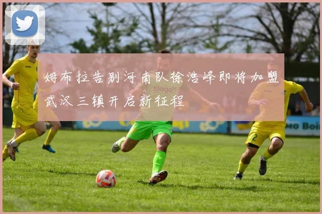 姆布拉告别河南队徐浩峰即将加盟武汉三镇开启新征程