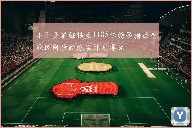 小贝身家翻倍至1185亿镑签梅西夺冠迈阿密新球场计划曝光