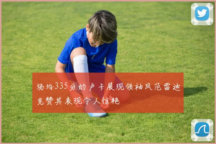 场均335分的卢卡展现领袖风范雷迪克赞其表现令人惊艳