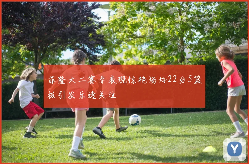 菲隆大二赛季表现惊艳场均22分5篮板引发乐透关注