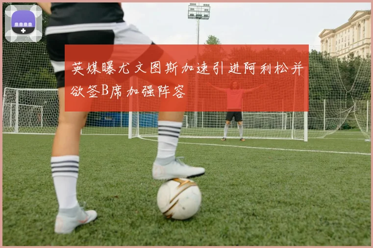 英媒曝尤文图斯加速引进阿利松并欲签B席加强阵容