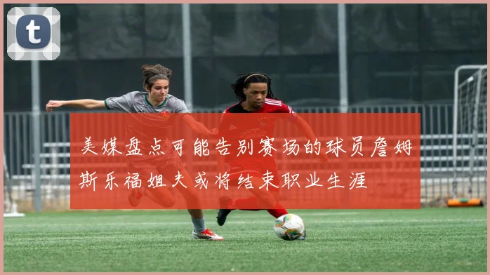 美媒盘点可能告别赛场的球员詹姆斯乐福姐夫或将结束职业生涯