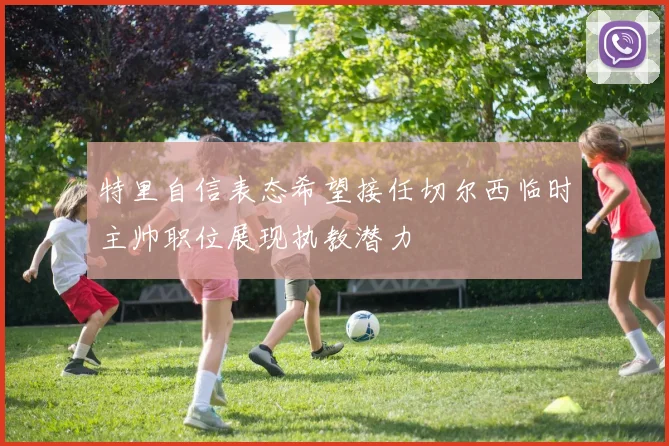 特里自信表态希望接任切尔西临时主帅职位展现执教潜力