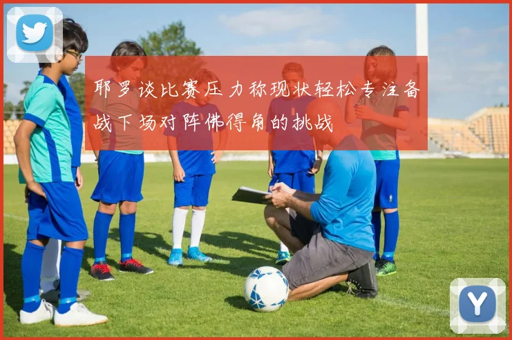耶罗谈比赛压力称现状轻松专注备战下场对阵佛得角的挑战