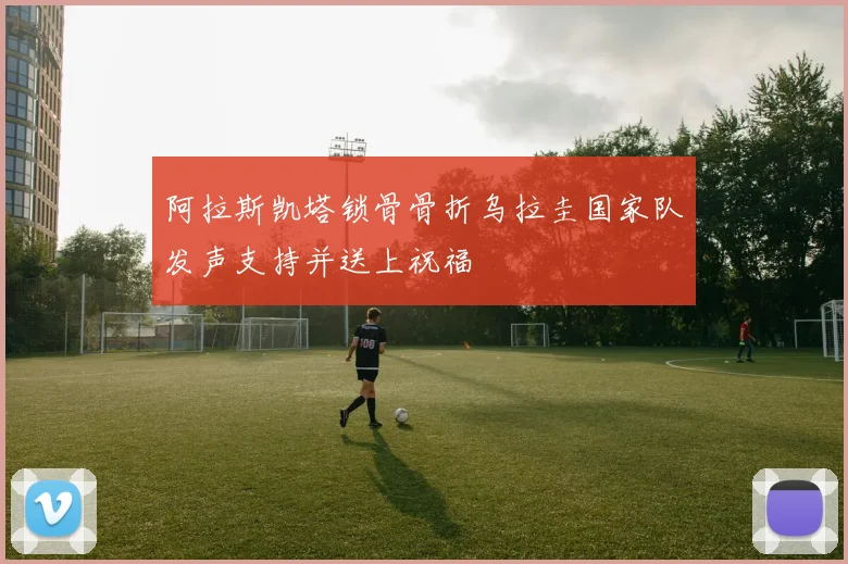 阿拉斯凯塔锁骨骨折乌拉圭国家队发声支持并送上祝福