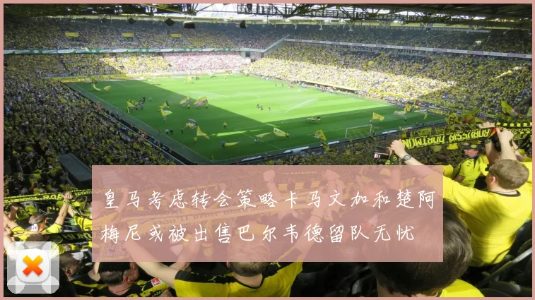 皇马考虑转会策略卡马文加和楚阿梅尼或被出售巴尔韦德留队无忧