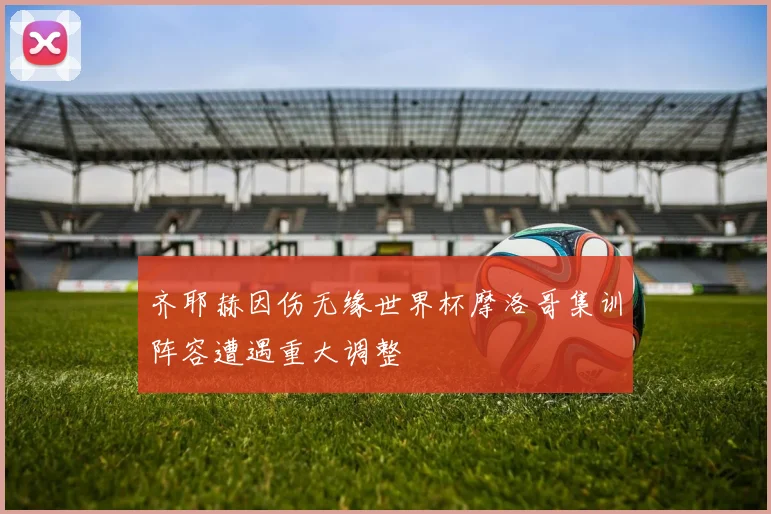齐耶赫因伤无缘世界杯摩洛哥集训阵容遭遇重大调整