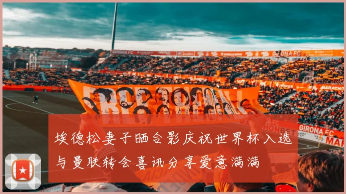 埃德松妻子晒合影庆祝世界杯入选与曼联转会喜讯分享爱意满满