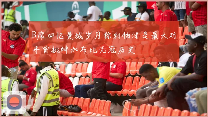 B席回忆曼城岁月称利物浦是最大对手曾挑衅加布比无冠历史