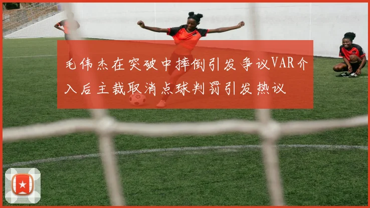 毛伟杰在突破中摔倒引发争议VAR介入后主裁取消点球判罚引发热议