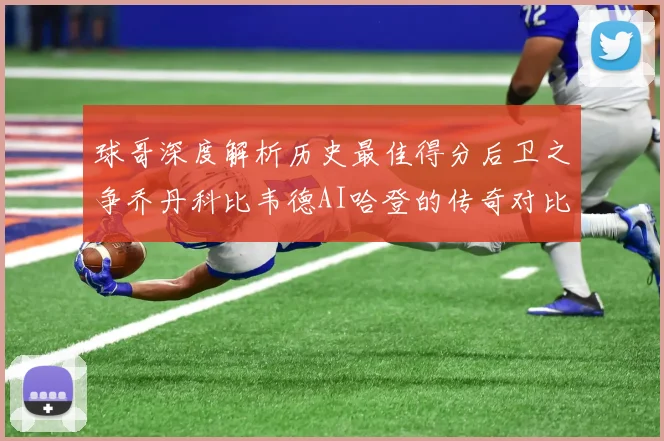 球哥深度解析历史最佳得分后卫之争乔丹科比韦德AI哈登的传奇对比