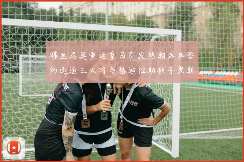 穆里尼奥重返皇马引发热潮库库签约迅速三大将与赫迪拉助教齐聚新阵容