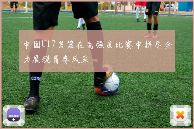 中国U17男篮在高强度比赛中拼尽全力展现青春风采