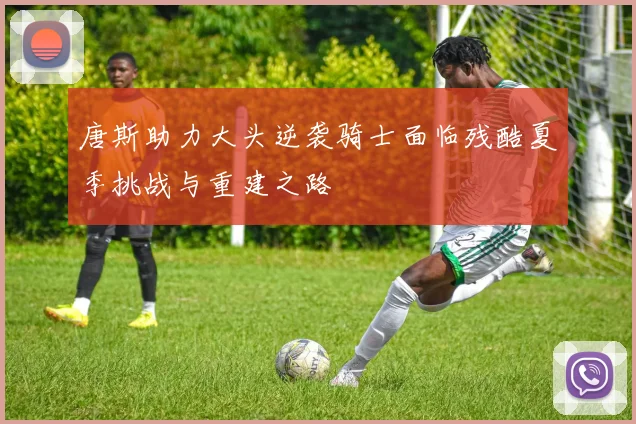 唐斯助力大头逆袭骑士面临残酷夏季挑战与重建之路