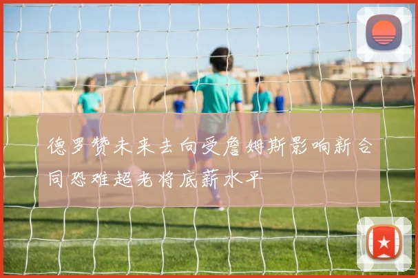 德罗赞未来去向受詹姆斯影响新合同恐难超老将底薪水平