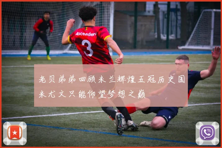 老贝弟弟回顾米兰辉煌五冠历史国米尤文只能仰望梦想之巅