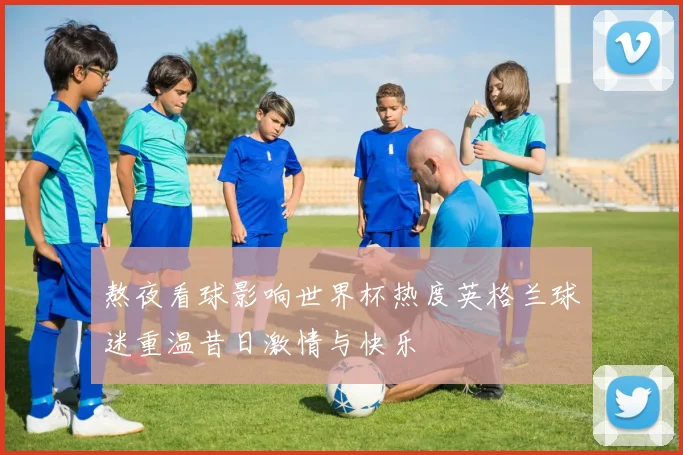 熬夜看球影响世界杯热度英格兰球迷重温昔日激情与快乐