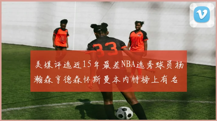美媒评选近15年最差NBA选秀球员杨瀚森亨德森怀斯曼本内特榜上有名