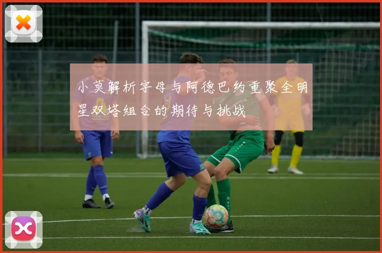 小莫解析字母与阿德巴约重聚全明星双塔组合的期待与挑战
