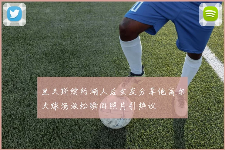 里夫斯续约湖人后女友分享他高尔夫球场放松瞬间照片引热议