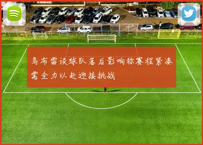 乌布雷谈球队落后影响称赛程紧凑需全力以赴迎接挑战