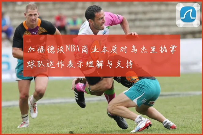 加福德谈NBA商业本质对乌杰里执掌球队运作表示理解与支持