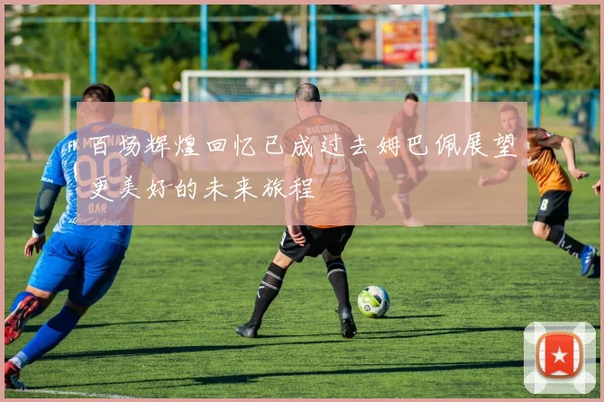 百场辉煌回忆已成过去姆巴佩展望更美好的未来旅程