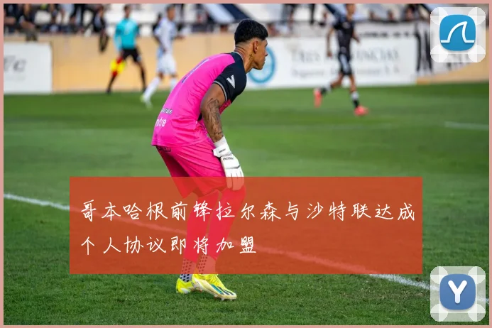 哥本哈根前锋拉尔森与沙特联达成个人协议即将加盟