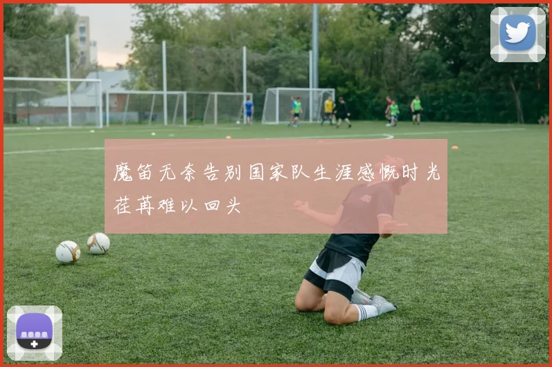 魔笛无奈告别国家队生涯感慨时光荏苒难以回头